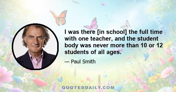 I was there [in school] the full time with one teacher, and the student body was never more than 10 or 12 students of all ages.