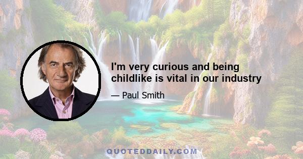 I'm very curious and being childlike is vital in our industry