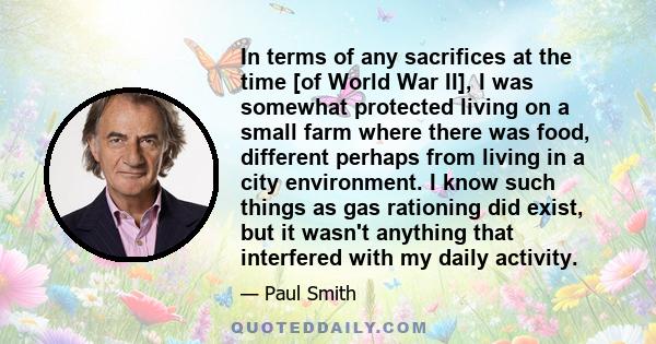 In terms of any sacrifices at the time [of World War II], I was somewhat protected living on a small farm where there was food, different perhaps from living in a city environment. I know such things as gas rationing