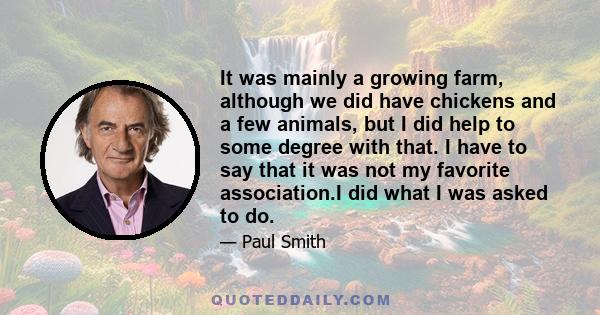 It was mainly a growing farm, although we did have chickens and a few animals, but I did help to some degree with that. I have to say that it was not my favorite association.I did what I was asked to do.