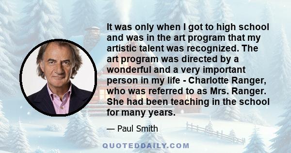 It was only when I got to high school and was in the art program that my artistic talent was recognized. The art program was directed by a wonderful and a very important person in my life - Charlotte Ranger, who was