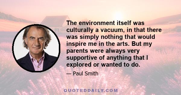 The environment itself was culturally a vacuum, in that there was simply nothing that would inspire me in the arts. But my parents were always very supportive of anything that I explored or wanted to do.