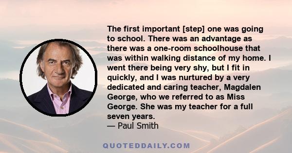 The first important [step] one was going to school. There was an advantage as there was a one-room schoolhouse that was within walking distance of my home. I went there being very shy, but I fit in quickly, and I was