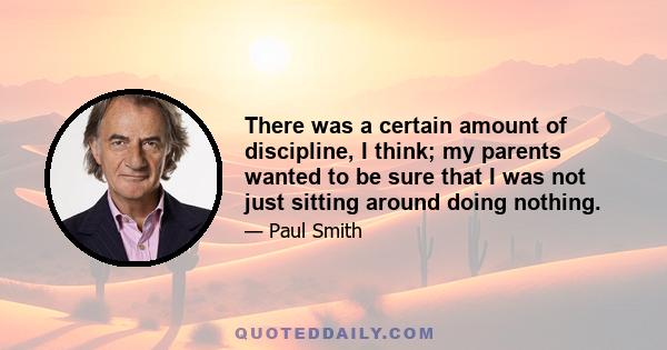 There was a certain amount of discipline, I think; my parents wanted to be sure that I was not just sitting around doing nothing.