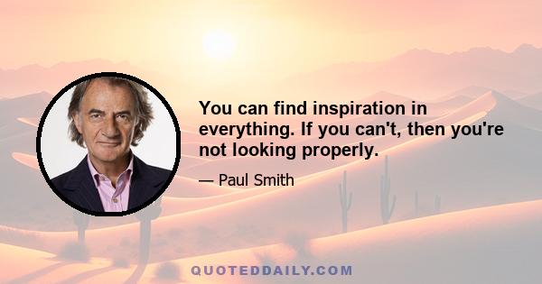 You can find inspiration in everything. If you can't, then you're not looking properly.