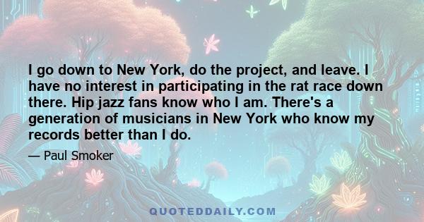 I go down to New York, do the project, and leave. I have no interest in participating in the rat race down there. Hip jazz fans know who I am. There's a generation of musicians in New York who know my records better