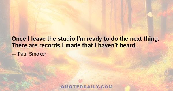 Once I leave the studio I'm ready to do the next thing. There are records I made that I haven't heard.