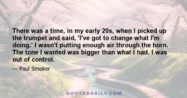 There was a time, in my early 20s, when I picked up the trumpet and said, 'I've got to change what I'm doing.' I wasn't putting enough air through the horn. The tone I wanted was bigger than what I had. I was out of