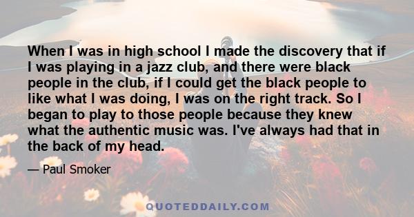 When I was in high school I made the discovery that if I was playing in a jazz club, and there were black people in the club, if I could get the black people to like what I was doing, I was on the right track. So I