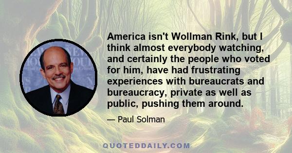 America isn't Wollman Rink, but I think almost everybody watching, and certainly the people who voted for him, have had frustrating experiences with bureaucrats and bureaucracy, private as well as public, pushing them