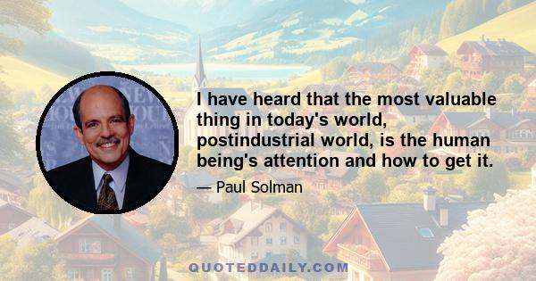 I have heard that the most valuable thing in today's world, postindustrial world, is the human being's attention and how to get it.