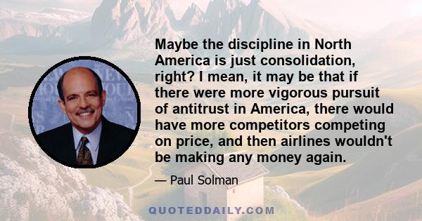 Maybe the discipline in North America is just consolidation, right? I mean, it may be that if there were more vigorous pursuit of antitrust in America, there would have more competitors competing on price, and then