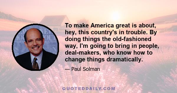 To make America great is about, hey, this country's in trouble. By doing things the old-fashioned way, I'm going to bring in people, deal-makers, who know how to change things dramatically.