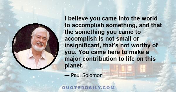 I believe you came into the world to accomplish something, and that the something you came to accomplish is not small or insignificant, that's not worthy of you. You came here to make a major contribution to life on