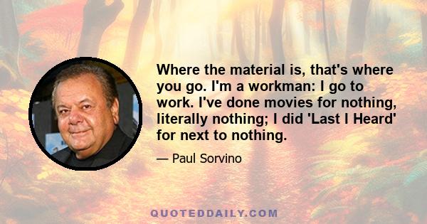 Where the material is, that's where you go. I'm a workman: I go to work. I've done movies for nothing, literally nothing; I did 'Last I Heard' for next to nothing.