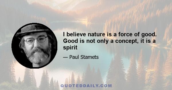 I believe nature is a force of good. Good is not only a concept, it is a spirit