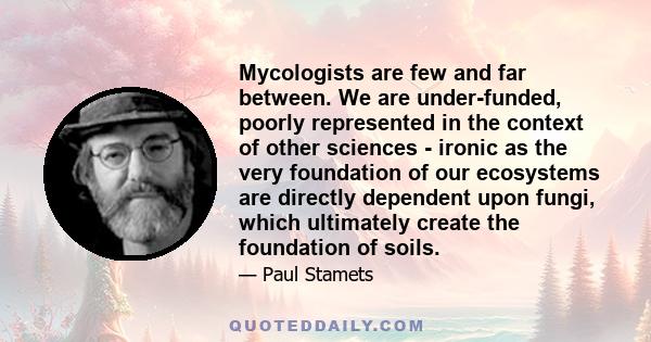 Mycologists are few and far between. We are under-funded, poorly represented in the context of other sciences - ironic as the very foundation of our ecosystems are directly dependent upon fungi, which ultimately create