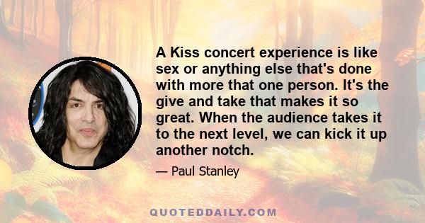 A Kiss concert experience is like sex or anything else that's done with more that one person. It's the give and take that makes it so great. When the audience takes it to the next level, we can kick it up another notch.