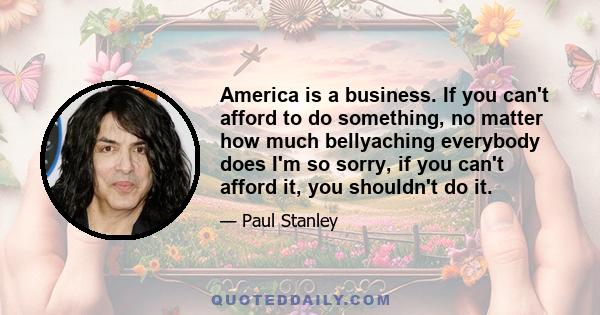 America is a business. If you can't afford to do something, no matter how much bellyaching everybody does I'm so sorry, if you can't afford it, you shouldn't do it.