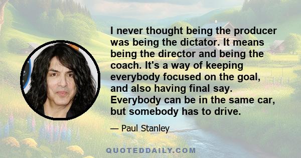 I never thought being the producer was being the dictator. It means being the director and being the coach. It's a way of keeping everybody focused on the goal, and also having final say. Everybody can be in the same