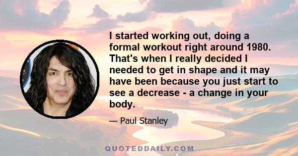 I started working out, doing a formal workout right around 1980. That's when I really decided I needed to get in shape and it may have been because you just start to see a decrease - a change in your body.