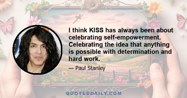 I think KISS has always been about celebrating self-empowerment. Celebrating the idea that anything is possible with determination and hard work.