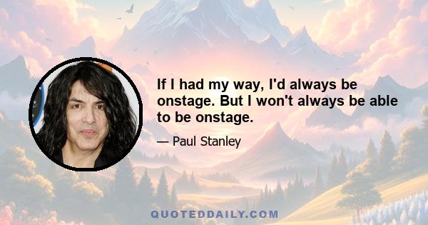 If I had my way, I'd always be onstage. But I won't always be able to be onstage.