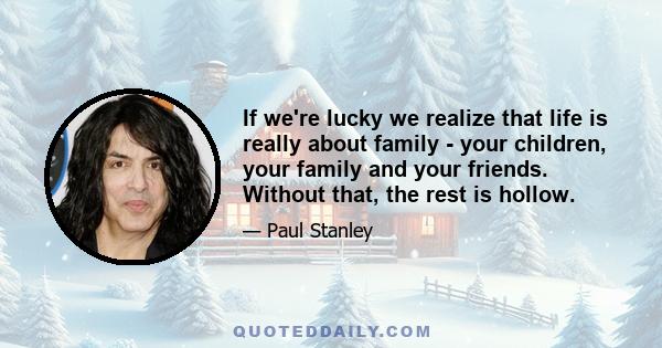 If we're lucky we realize that life is really about family - your children, your family and your friends. Without that, the rest is hollow.