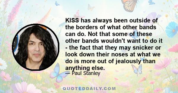 KISS has always been outside of the borders of what other bands can do. Not that some of these other bands wouldn't want to do it - the fact that they may snicker or look down their noses at what we do is more out of