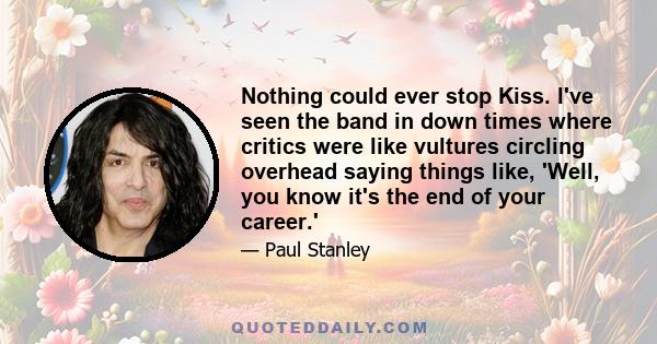 Nothing could ever stop Kiss. I've seen the band in down times where critics were like vultures circling overhead saying things like, 'Well, you know it's the end of your career.'