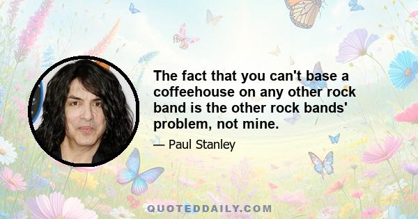 The fact that you can't base a coffeehouse on any other rock band is the other rock bands' problem, not mine.