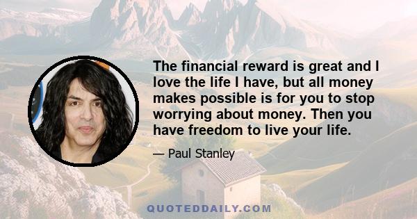 The financial reward is great and I love the life I have, but all money makes possible is for you to stop worrying about money. Then you have freedom to live your life.