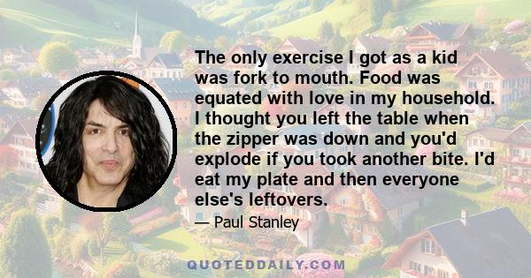 The only exercise I got as a kid was fork to mouth. Food was equated with love in my household. I thought you left the table when the zipper was down and you'd explode if you took another bite. I'd eat my plate and then 