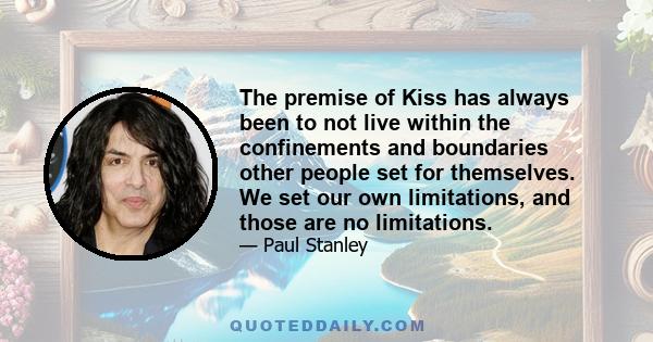 The premise of Kiss has always been to not live within the confinements and boundaries other people set for themselves. We set our own limitations, and those are no limitations.