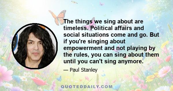 The things we sing about are timeless. Political affairs and social situations come and go. But if you're singing about empowerment and not playing by the rules, you can sing about them until you can't sing anymore.