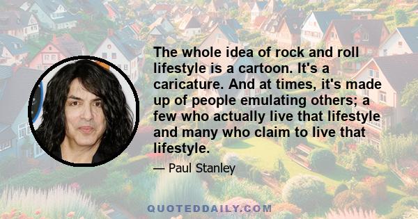 The whole idea of rock and roll lifestyle is a cartoon. It's a caricature. And at times, it's made up of people emulating others; a few who actually live that lifestyle and many who claim to live that lifestyle.