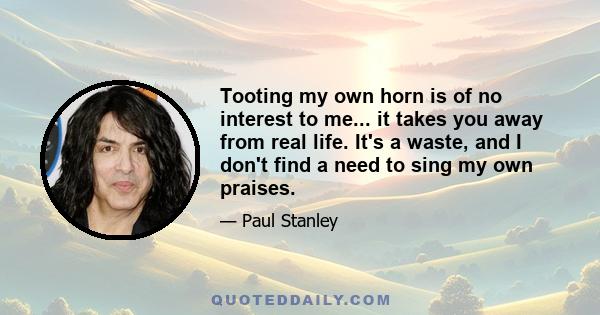 Tooting my own horn is of no interest to me... it takes you away from real life. It's a waste, and I don't find a need to sing my own praises.