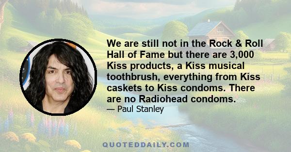 We are still not in the Rock & Roll Hall of Fame but there are 3,000 Kiss products, a Kiss musical toothbrush, everything from Kiss caskets to Kiss condoms. There are no Radiohead condoms.