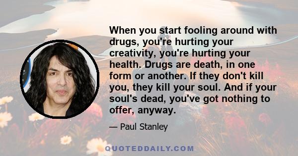 When you start fooling around with drugs, you're hurting your creativity, you're hurting your health. Drugs are death, in one form or another. If they don't kill you, they kill your soul. And if your soul's dead, you've 