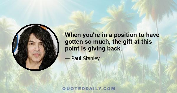 When you're in a position to have gotten so much, the gift at this point is giving back.