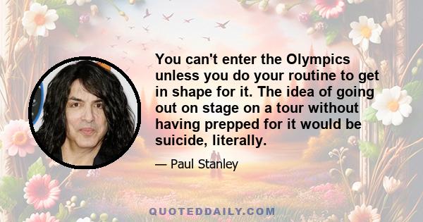 You can't enter the Olympics unless you do your routine to get in shape for it. The idea of going out on stage on a tour without having prepped for it would be suicide, literally.