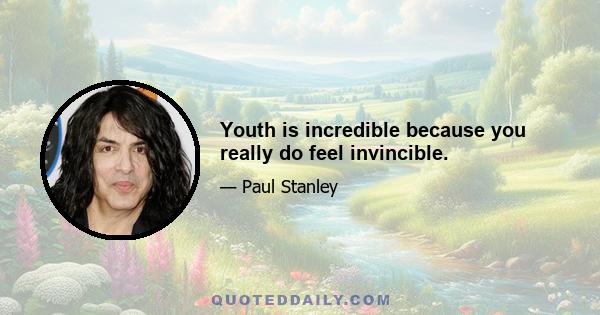 Youth is incredible because you really do feel invincible.