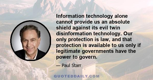 Information technology alone cannot provide us an absolute shield against its evil twin disinformation technology. Our only protection is law, and that protection is available to us only if legitimate governments have