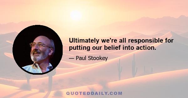 Ultimately we're all responsible for putting our belief into action.