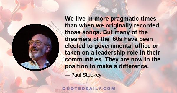 We live in more pragmatic times than when we originally recorded those songs. But many of the dreamers of the '60s have been elected to governmental office or taken on a leadership role in their communities. They are