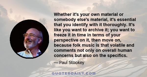 Whether it's your own material or somebody else's material, it's essential that you identify with it thoroughly. It's like you want to archive it; you want to freeze it in time in terms of your perspective on it, then