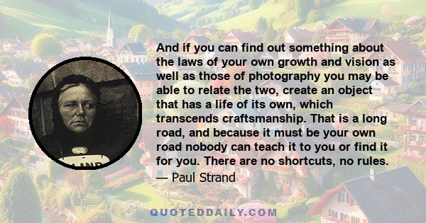 And if you can find out something about the laws of your own growth and vision as well as those of photography you may be able to relate the two, create an object that has a life of its own, which transcends