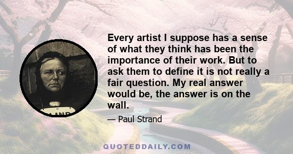 Every artist I suppose has a sense of what they think has been the importance of their work. But to ask them to define it is not really a fair question. My real answer would be, the answer is on the wall.