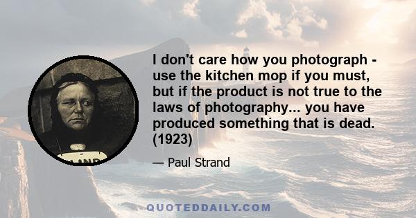 I don't care how you photograph - use the kitchen mop if you must, but if the product is not true to the laws of photography... you have produced something that is dead. (1923)