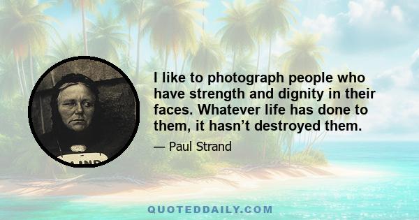 I like to photograph people who have strength and dignity in their faces. Whatever life has done to them, it hasn’t destroyed them.